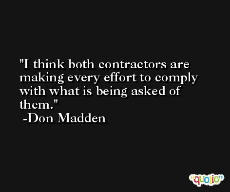 I think both contractors are making every effort to comply with what is being asked of them. -Don Madden