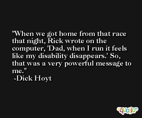 When we got home from that race that night, Rick wrote on the computer, 'Dad, when I run it feels like my disability disappears.' So, that was a very powerful message to me. -Dick Hoyt
