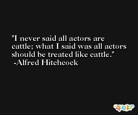 I never said all actors are cattle; what I said was all actors should be treated like cattle. -Alfred Hitchcock