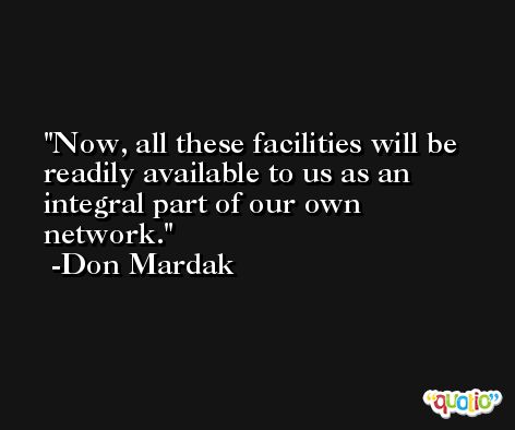 Now, all these facilities will be readily available to us as an integral part of our own network. -Don Mardak