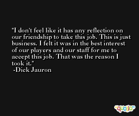 I don't feel like it has any reflection on our friendship to take this job. This is just business. I felt it was in the best interest of our players and our staff for me to accept this job. That was the reason I took it. -Dick Jauron