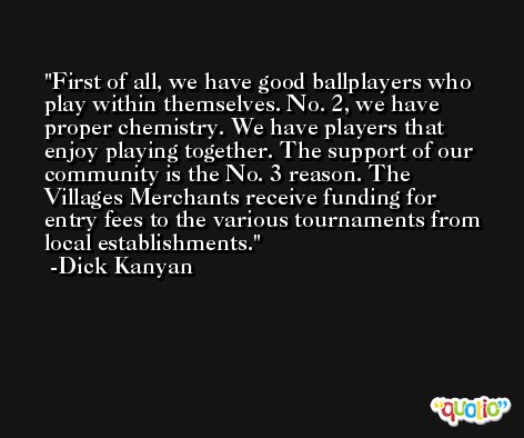 First of all, we have good ballplayers who play within themselves. No. 2, we have proper chemistry. We have players that enjoy playing together. The support of our community is the No. 3 reason. The Villages Merchants receive funding for entry fees to the various tournaments from local establishments. -Dick Kanyan