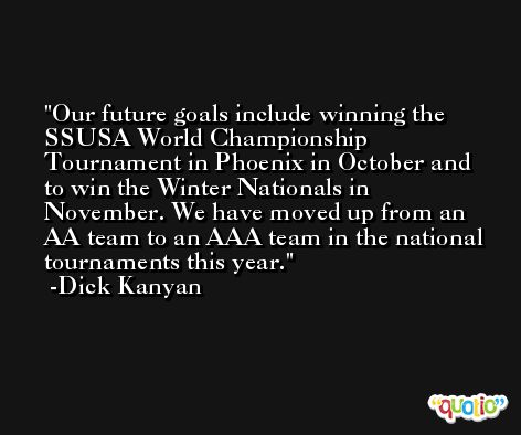 Our future goals include winning the SSUSA World Championship Tournament in Phoenix in October and to win the Winter Nationals in November. We have moved up from an AA team to an AAA team in the national tournaments this year. -Dick Kanyan