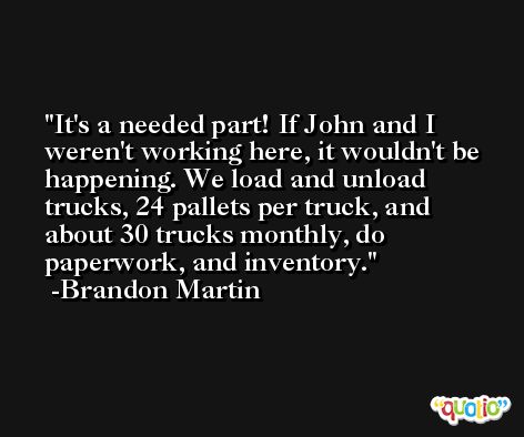 It's a needed part! If John and I weren't working here, it wouldn't be happening. We load and unload trucks, 24 pallets per truck, and about 30 trucks monthly, do paperwork, and inventory. -Brandon Martin