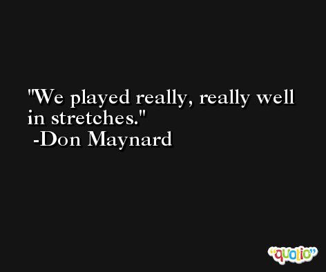 We played really, really well in stretches. -Don Maynard