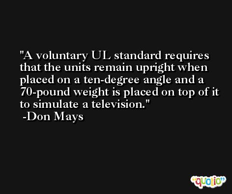 A voluntary UL standard requires that the units remain upright when placed on a ten-degree angle and a 70-pound weight is placed on top of it to simulate a television. -Don Mays