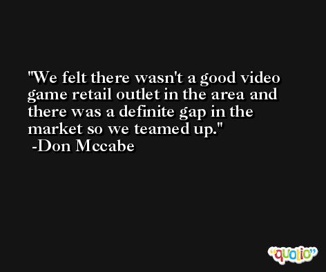 We felt there wasn't a good video game retail outlet in the area and there was a definite gap in the market so we teamed up. -Don Mccabe