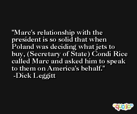 Marc's relationship with the president is so solid that when Poland was deciding what jets to buy, (Secretary of State) Condi Rice called Marc and asked him to speak to them on America's behalf. -Dick Leggitt