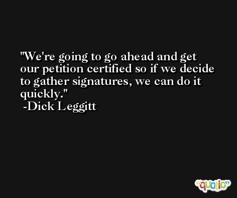 We're going to go ahead and get our petition certified so if we decide to gather signatures, we can do it quickly. -Dick Leggitt