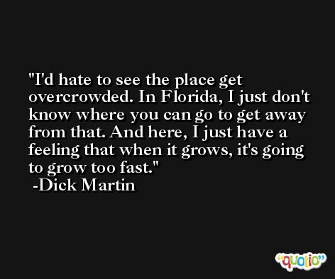 I'd hate to see the place get overcrowded. In Florida, I just don't know where you can go to get away from that. And here, I just have a feeling that when it grows, it's going to grow too fast. -Dick Martin