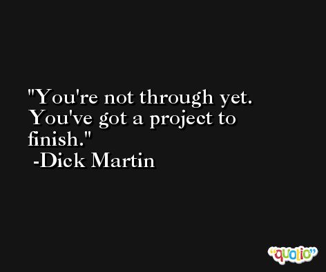 You're not through yet. You've got a project to finish. -Dick Martin
