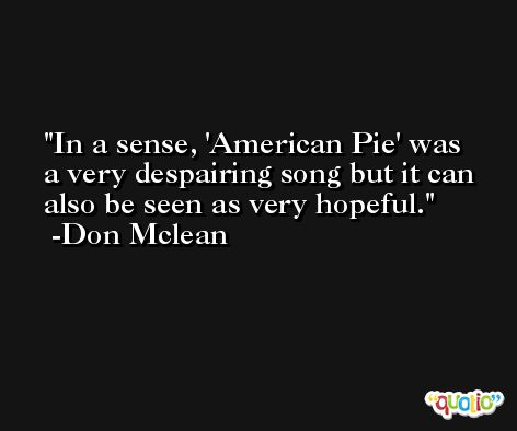 In a sense, 'American Pie' was a very despairing song but it can also be seen as very hopeful. -Don Mclean