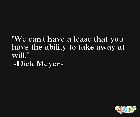 We can't have a lease that you have the ability to take away at will. -Dick Meyers