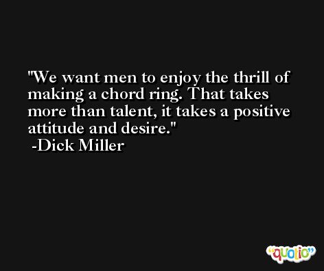 We want men to enjoy the thrill of making a chord ring. That takes more than talent, it takes a positive attitude and desire. -Dick Miller