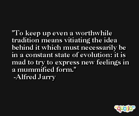 To keep up even a worthwhile tradition means vitiating the idea behind it which must necessarily be in a constant state of evolution: it is mad to try to express new feelings in a mummified form. -Alfred Jarry