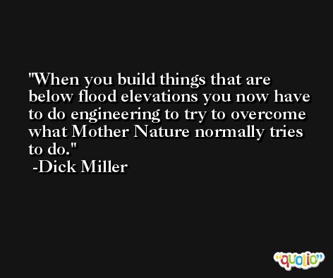 When you build things that are below flood elevations you now have to do engineering to try to overcome what Mother Nature normally tries to do. -Dick Miller