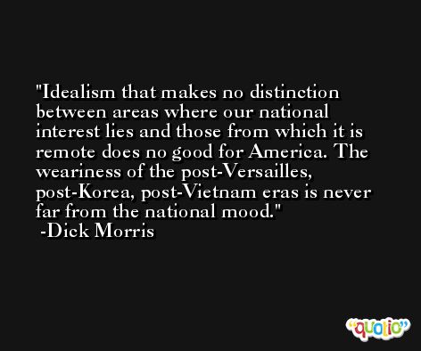 Idealism that makes no distinction between areas where our national interest lies and those from which it is remote does no good for America. The weariness of the post-Versailles, post-Korea, post-Vietnam eras is never far from the national mood. -Dick Morris