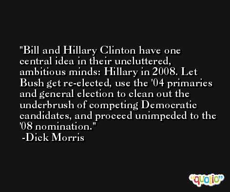 Bill and Hillary Clinton have one central idea in their uncluttered, ambitious minds: Hillary in 2008. Let Bush get re-elected, use the '04 primaries and general election to clean out the underbrush of competing Democratic candidates, and proceed unimpeded to the '08 nomination. -Dick Morris