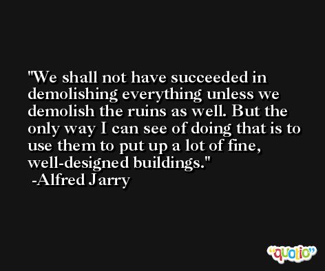We shall not have succeeded in demolishing everything unless we demolish the ruins as well. But the only way I can see of doing that is to use them to put up a lot of fine, well-designed buildings. -Alfred Jarry