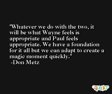 Whatever we do with the two, it will be what Wayne feels is appropriate and Paul feels appropriate. We have a foundation for it all but we can adapt to create a magic moment quickly. -Don Metz