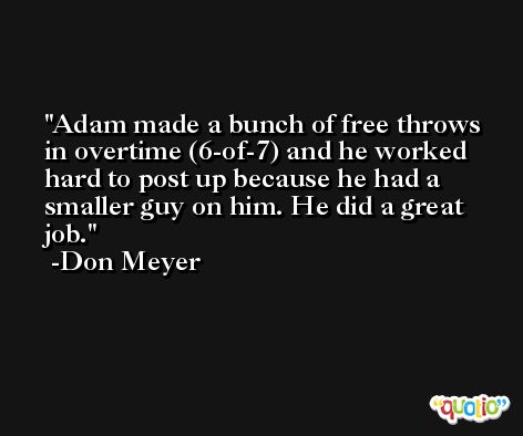 Adam made a bunch of free throws in overtime (6-of-7) and he worked hard to post up because he had a smaller guy on him. He did a great job. -Don Meyer
