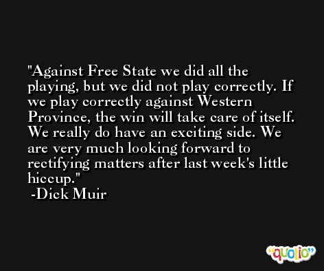Against Free State we did all the playing, but we did not play correctly. If we play correctly against Western Province, the win will take care of itself. We really do have an exciting side. We are very much looking forward to rectifying matters after last week's little hiccup. -Dick Muir