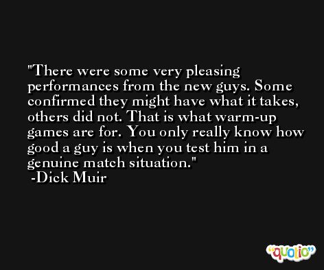 There were some very pleasing performances from the new guys. Some confirmed they might have what it takes, others did not. That is what warm-up games are for. You only really know how good a guy is when you test him in a genuine match situation. -Dick Muir