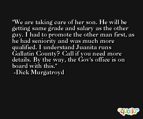 We are taking care of her son. He will be getting same grade and salary as the other guy. I had to promote the other man first, as he had seniority and was much more qualified. I understand Juanita runs Gallatin County? Call if you need more details. By the way, the Gov's office is on board with this. -Dick Murgatroyd