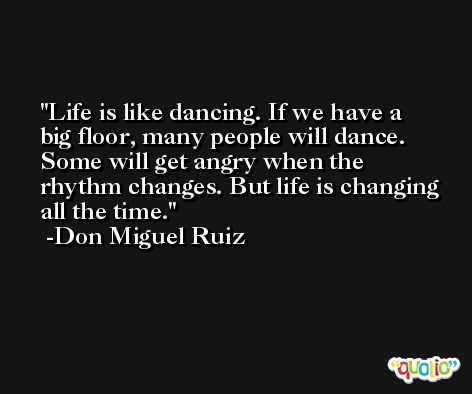 Life is like dancing. If we have a big floor, many people will dance. Some will get angry when the rhythm changes. But life is changing all the time. -Don Miguel Ruiz