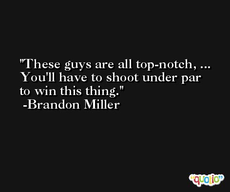 These guys are all top-notch, ... You'll have to shoot under par to win this thing. -Brandon Miller