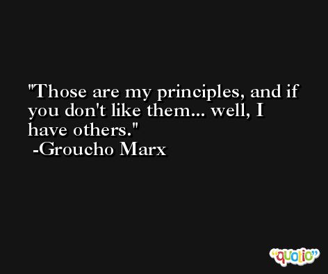 Those are my principles, and if you don't like them... well, I have others. -Groucho Marx