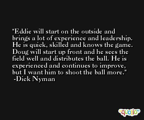 Eddie will start on the outside and brings a lot of experience and leadership. He is quick, skilled and knows the game. Doug will start up front and he sees the field well and distributes the ball. He is experienced and continues to improve, but I want him to shoot the ball more. -Dick Nyman