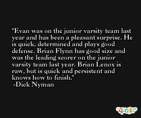 Evan was on the junior varsity team last year and has been a pleasant surprise. He is quick, determined and plays good defense. Brian Flynn has good size and was the leading scorer on the junior varsity team last year. Brian Lenox is raw, but is quick and persistent and knows how to finish. -Dick Nyman