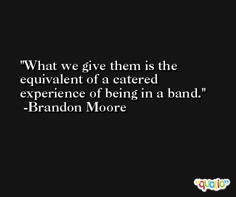 What we give them is the equivalent of a catered experience of being in a band. -Brandon Moore