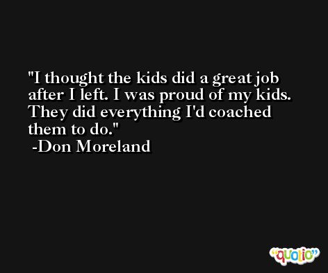 I thought the kids did a great job after I left. I was proud of my kids. They did everything I'd coached them to do. -Don Moreland