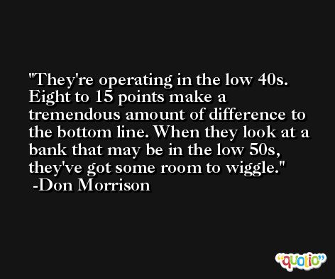 They're operating in the low 40s. Eight to 15 points make a tremendous amount of difference to the bottom line. When they look at a bank that may be in the low 50s, they've got some room to wiggle. -Don Morrison