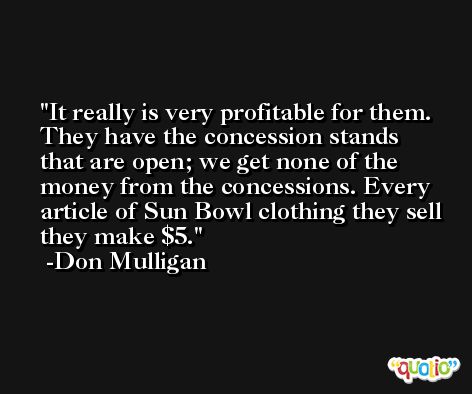 It really is very profitable for them. They have the concession stands that are open; we get none of the money from the concessions. Every article of Sun Bowl clothing they sell they make $5. -Don Mulligan