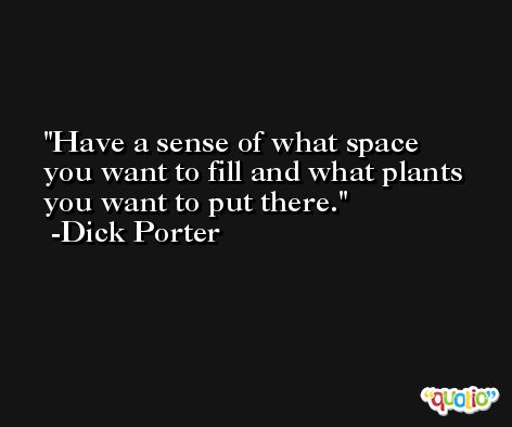 Have a sense of what space you want to fill and what plants you want to put there. -Dick Porter