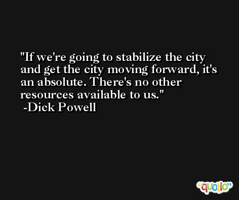 If we're going to stabilize the city and get the city moving forward, it's an absolute. There's no other resources available to us. -Dick Powell