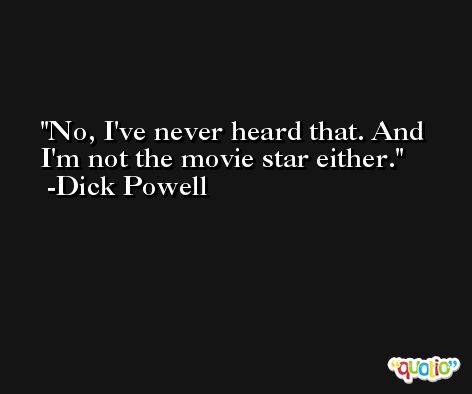 No, I've never heard that. And I'm not the movie star either. -Dick Powell