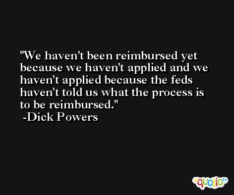 We haven't been reimbursed yet because we haven't applied and we haven't applied because the feds haven't told us what the process is to be reimbursed. -Dick Powers