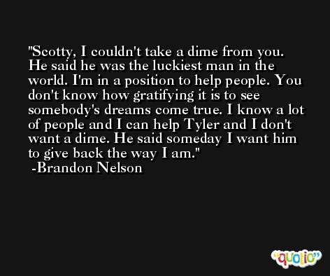 Scotty, I couldn't take a dime from you. He said he was the luckiest man in the world. I'm in a position to help people. You don't know how gratifying it is to see somebody's dreams come true. I know a lot of people and I can help Tyler and I don't want a dime. He said someday I want him to give back the way I am. -Brandon Nelson