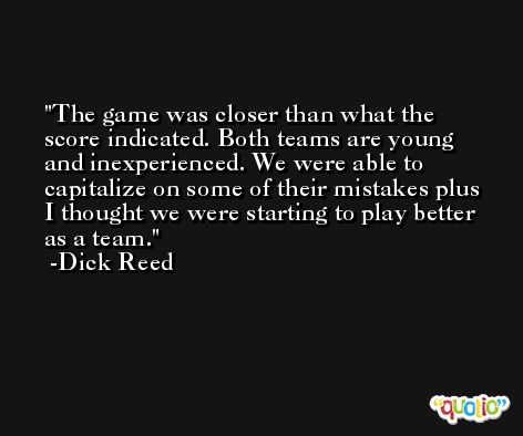 The game was closer than what the score indicated. Both teams are young and inexperienced. We were able to capitalize on some of their mistakes plus I thought we were starting to play better as a team. -Dick Reed
