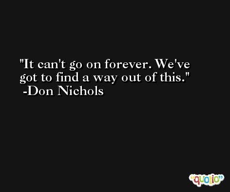 It can't go on forever. We've got to find a way out of this. -Don Nichols