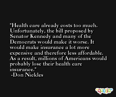 Health care already costs too much. Unfortunately, the bill proposed by Senator Kennedy and many of the Democrats would make it worse. It would make insurance a lot more expensive and therefore less affordable. As a result, millions of Americans would probably lose their health care insurance. -Don Nickles