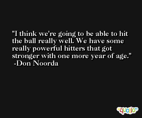 I think we're going to be able to hit the ball really well. We have some really powerful hitters that got stronger with one more year of age. -Don Noorda