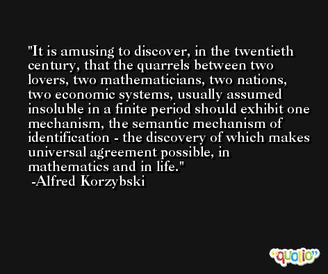 It is amusing to discover, in the twentieth century, that the quarrels between two lovers, two mathematicians, two nations, two economic systems, usually assumed insoluble in a finite period should exhibit one mechanism, the semantic mechanism of identification - the discovery of which makes universal agreement possible, in mathematics and in life. -Alfred Korzybski
