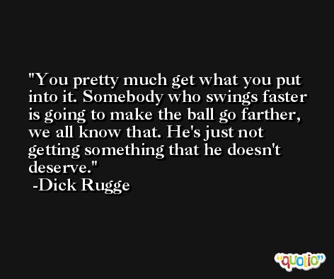 You pretty much get what you put into it. Somebody who swings faster is going to make the ball go farther, we all know that. He's just not getting something that he doesn't deserve. -Dick Rugge