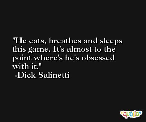 He eats, breathes and sleeps this game. It's almost to the point where's he's obsessed with it. -Dick Salinetti