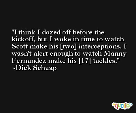 I think I dozed off before the kickoff, but I woke in time to watch Scott make his [two] interceptions. I wasn't alert enough to watch Manny Fernandez make his [17] tackles. -Dick Schaap